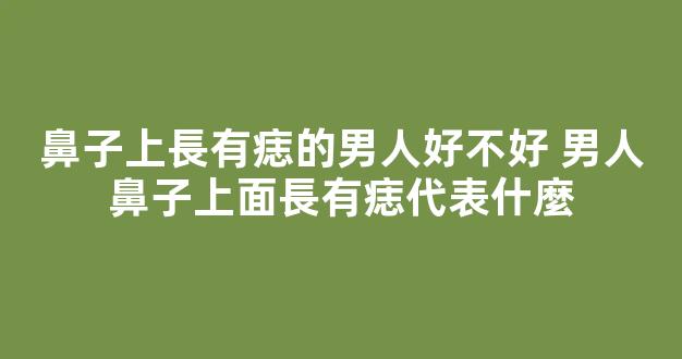 鼻子上長有痣的男人好不好 男人鼻子上面長有痣代表什麼